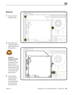 Page 144MacBook Pro (15-inch, Mid 2010) Take Apart — Optical Drive 144 2010-12-15
Removal
1 Remove 3 (3 mm) 
922-8719 screws. 
2 With a black stick, 
carefully pry optical 
cable straight up and 
off logic board.
Important 
Replacement Note: 
Install flex cable 
vertically onto logic 
board connector. 
Failure to do so could 
bend logic board pins 
and cause the system 
not to detect a disc 
when inserted.
3 Tilt optical drive 
up, pull it back far 
enough to clear 
camera cable guide, 
and remove drive 
from...