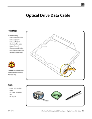 Page 145MacBook Pro (15-inch, Mid 2010) Take Apart — Optical Drive Data Cable 145 2010-12-15
First Steps
Do the following:
• Remove bottom case
• Remove battery
• Remove AirPort/
Bluetooth flex cable
• Rotate AirPort/
Bluetooth card holder 
back from bottom case
• Remove optical drive
Caution: The optical drive 
is very fragile. Handle by 
the sides only.
Tools
• Clean, soft, lint-free 
cloth
• ESD wrist strap and 
mat
• Black stick
Optical Drive Data Cable  