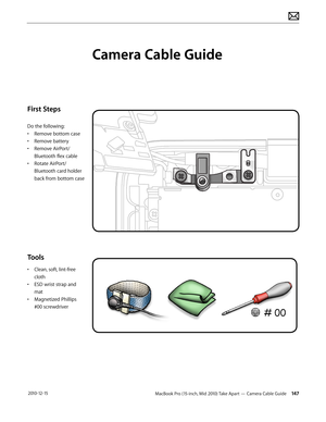 Page 147MacBook Pro (15-inch, Mid 2010) Take Apart — Camera Cable Guide 147 2010-12-15
First Steps
Do the following:
• Remove bottom case
• Remove battery
• Remove AirPort/
Bluetooth flex cable
• Rotate AirPort/
Bluetooth card holder 
back from bottom case
Tools
• Clean, soft, lint-free 
cloth
• ESD wrist strap and 
mat
• Magnetized Phillips 
#00 screwdriver
Camera Cable Guide  