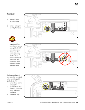 Page 148MacBook Pro (15-inch, Mid 2010) Take Apart — Camera Cable Guide 148 2010-12-15
Removal
1 Remove 8.1 mm  
(922-9107) screw.
2 Remove cable guide 
assembly from case.
Important: When 
removing the camera 
cable guide, do NOT 
remove the screw 
that secures the 
guide’s grounding 
clip. The clip is 
delicate and should 
remain with the 
guide. If the clip is 
damaged, install a 
new cable guide. 
Replacement Note: Be 
sure to anchor ground tab 
when reinstalling cable 
guide. Check that 
• guide’s clamp...