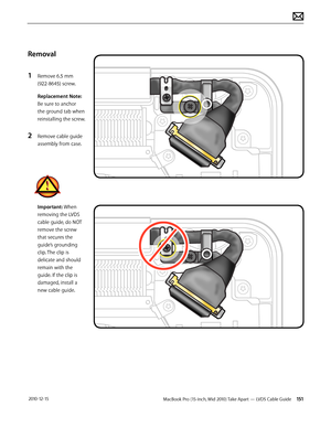 Page 151MacBook Pro (15-inch, Mid 2010) Take Apart — LVDS Cable Guide 151 2010-12-15
Removal
1 Remove 6.5 mm  
(922-8645) screw. 
Replacement Note: 
Be sure to anchor 
the ground tab when 
reinstalling the screw.
2 Remove cable guide 
assembly from case.
Important: When 
removing the LVDS 
cable guide, do NOT 
remove the screw 
that secures the 
guide’s grounding 
clip. The clip is 
delicate and should 
remain with the 
guide. If the clip is 
damaged, install a 
new cable guide.  