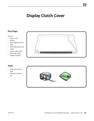 Page 156MacBook Pro (15-inch, Mid 2010) Take Apart — Display Clutch Cover 156 2010-12-15
First Steps
Remove:
• Bottom case
• Battery
• AirPort/Bluetooth flex 
cable
• AirPort/Bluetooth card 
holder
• Camera cable guide
• LVDS cable guide
• Display assembly
Tools
• Clean, soft, lint-free 
cloth
• ESD wrist strap and 
mat
Display Clutch Cover  