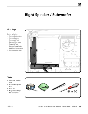 Page 160MacBook Pro (15-inch, Mid 2010) Take Apart — Right Speaker / Subwoofer 160 2010-12-15
First Steps
Do the following:
• Remove bottom case
• Remove battery
• Remove AirPort/
Bluetooth flex cable
• Rotate AirPort/
Bluetooth card holder 
back from bottom case
• Remove optical drive
Tools
• Clean, soft, lint-free 
cloth
• ESD wrist strap and 
mat
• Black stick
• Magnetized Phillips 
#00 screwdriver
Right Speaker / Subwoofer  