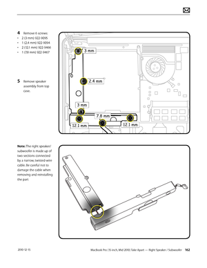 Page 162MacBook Pro (15-inch, Mid 2010) Take Apart — Right Speaker / Subwoofer 162 2010-12-15
4 Remove 6 screws:
• 2 (3 mm) 922-9095
• 1 (2.4 mm) 922-9094
• 2 (12.1 mm) 922-9466
• 1 (7.8 mm) 922-9467
5 Remove speaker 
assembly from top 
case. 
Note: The right speaker/
subwoofer is made up of 
two sections connected 
by a narrow, twisted-wire 
cable. Be careful not to 
damage the cable when 
removing and reinstalling 
the part  