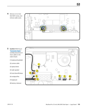 Page 170MacBook Pro (15-inch, Mid 2010) Take Apart — Logic Board 170 2010-12-15
4 Remove 2 (1.2 mm) 
922-9037 screws, and 
remove cable cover.
5 Caution: Referring to 
“Connector Types,” 
carefully disconnect 8 
more cables in the 
order shown:
(1) keyboard backlight
(2) camera cable
(3) optical drive 
(4) right speaker
(5) hard drive/IR/sleep 
(6) trackpad flex
(7) keyboard
(8) battery indicator  