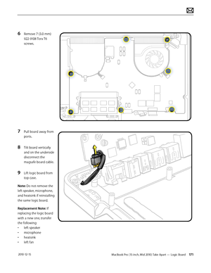 Page 171MacBook Pro (15-inch, Mid 2010) Take Apart — Logic Board 171 2010-12-15
6 Remove 7 (3.0 mm) 
922-9108 Torx T6 
screws.
7 Pull board away from 
ports. 
8 Tilt board vertically 
and on the underside 
disconnect the 
magsafe board cable.
9 Lift logic board from 
top case.
Note: Do not remove the 
left speaker, microphone, 
and heatsink if reinstalling 
the same logic board.
Replacement Note: If 
replacing the logic board 
with a new one, transfer 
the following:
• left speaker
• microphone
• heatsink
• left...