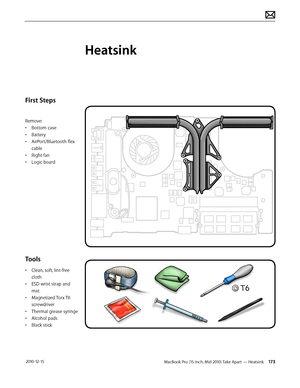 Page 173MacBook Pro (15-inch, Mid 2010) Take Apart — Heatsink 173 2010-12-15
First Steps
Remove:
• Bottom case
• Battery
• AirPort/Bluetooth flex 
cable
• Right fan
• Logic board
Tools
• Clean, soft, lint-free 
cloth
• ESD wrist strap and 
mat
• Magnetized Torx T6 
screwdriver
• Thermal grease syringe
• Alcohol pads
• Black stick
Heatsink  