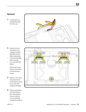 Page 177MacBook Pro (15-inch, Mid 2010) Take Apart — Trackpad 177 2010-12-15
Removal
1 Carefully peel up 
trackpad flex cable 
from top case.
2 Remove 8 screws 
(included in new 
trackpad assembly 
922-9306 and also 
offered separately):
• 4 (0.9 mm) 922-9256 
(silver-colored)
• 4 (1.1 mm) 922-9461 
(black)
Discard old screws; 
they lose their ability 
to hold securely if 
reused.
3 Remove 1 Torx T6 set 
screw. Discard old 
screw. (New set screw 
comes only with 
trackpad assembly.)
4 Remove and dispose 
of 2...