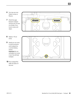 Page 181MacBook Pro (15-inch, Mid 2010) Take Apart — Trackpad 181 2010-12-15
6 Turn top case over. 
Tighten screws at 
flexures.
7 Check that gaps 
between trackpad 
and top case are even 
on all sides. If not, 
loosen screws and 
adjust.
8 Replace 1 T6 set 
screw.  
9 Slowly turn set screw 
in small increments 
until trackpad has 
a normal clicking 
motion. 
Important: Do not 
overtighten set screw 
or you may damage 
trackpad.
10 Press trackpad flex 
cable into place on 
top case.  