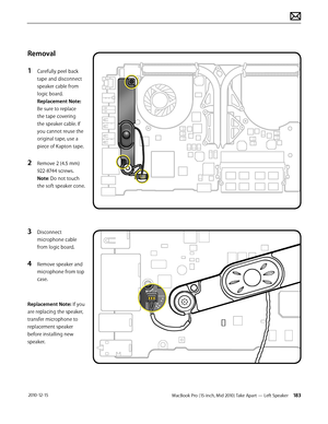 Page 183MacBook Pro (15-inch, Mid 2010) Take Apart — Left Speaker 183 2010-12-15
Removal
1 Carefully peel back 
tape and disconnect 
speaker cable from 
logic board.  
Replacement Note: 
Be sure to replace 
the tape covering 
the speaker cable. If 
you cannot reuse the 
original tape, use a 
piece of Kapton tape.
2 Remove 2 (4.5 mm) 
922-8744 screws. 
Note: Do not touch 
the soft speaker cone.
3 Disconnect 
microphone cable 
from logic board.
4 Remove speaker and 
microphone from top 
case.
Replacement Note: If...