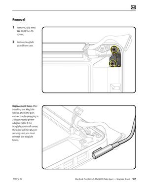 Page 187MacBook Pro (15-inch, Mid 2010) Take Apart — MagSafe Board 187 2010-12-15
Removal
1 Remove 2 (7.5 mm) 
922-9042 Torx T6 
screws.
2 Remove MagSafe 
board from case.
Replacement Note: After 
installing the MagSafe 
screws, check the port 
connection by plugging in 
a disconnected power 
adapter cable. If the 
MagSafe port is off center, 
the cable will not plug in 
securely, and you must 
reinstall the MagSafe 
board.  