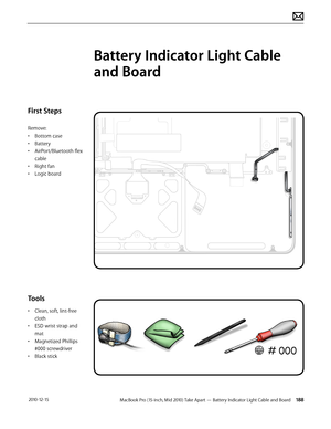 Page 188MacBook Pro (15-inch, Mid 2010) Take Apart — Battery Indicator Light Cable and Board 188 2010-12-15
First Steps
Remove:
• Bottom case
• Battery
• AirPort/Bluetooth flex 
cable
• Right fan
• Logic board
Tools
• Clean, soft, lint-free 
cloth
• ESD wrist strap and 
mat
• Magnetized Phillips 
#000 screwdriver
• Black stick
Battery Indicator Light Cable 
and Board  