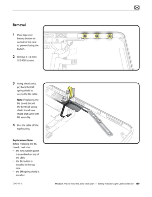 Page 189MacBook Pro (15-inch, Mid 2010) Take Apart — Battery Indicator Light Cable and Board 189 2010-12-15
Removal
1 Place tape over 
battery button on 
outside of top case 
to prevent losing the 
button.
2 Remove 3 (1.8 mm) 
922-9069 screws. 
3 Using a black stick, 
pry back the EMI 
spring shield to 
access the BIL cable.
Note: If replacing the 
BIL board, discard 
the bent EMI spring 
shield. Install new 
shield that came with 
BIL assembly.
4 Peel the cable off the 
top housing.
Replacement Note: 
Before...