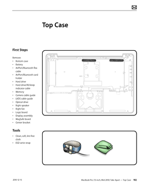 Page 192MacBook Pro (15-inch, Mid 2010) Take Apart — Top Case 192 2010-12-15
First Steps
Remove:
• Bottom case
• Battery
• AirPort/Bluetooth flex 
cable
• AirPort/Bluetooth card 
holder
• Hard drive
• Hard drive/IR/sleep 
indicator cable
• Memory
• Camera cable guide
• LVDS cable guide
• Optical drive
• Right speaker
• Right fan
• Logic board
• Display assembly
• MagSafe board
• Center bracket
Tools
• Clean, soft, lint-free 
cloth
• ESD wrist strap 
Top Case  