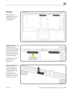 Page 193MacBook Pro (15-inch, Mid 2010) Take Apart — Top Case 193 2010-12-15
Removal
With the first steps 
completed, the top case 
with keyboard is the 
remaining part.
Replacement Note: Three 
small foam pads are 
included with the new top 
case. Before reassembling 
the case, install the two 
narrow pads as illustrated. 
Discard the third pad. 
Install the longer foam 
pad on the left, as 
illustrated. 
Replacement Note: If the 
new top case does not 
include a black plastic 
standoff installed above 
the...