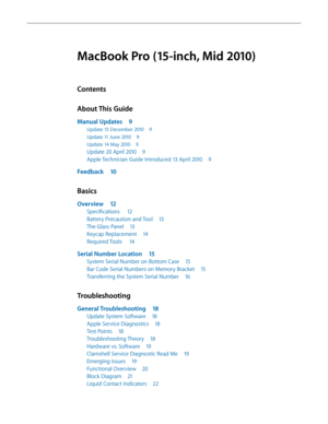 Page 3MacBook Pro (15-inch, Mid 2010)
Contents
About This Guide
Manual Updates 9
Update 15 December 2010  9
Update 11 June 2010 9
Update 14 May 2010 9
Update 20 April 2010  9
Apple Technician Guide Introduced 13 April 2010  9
Feedback 10
Basics
Overview 12
Specifications   12
Battery Precaution and Tool  13
The Glass Panel 13
Keycap Replacement  14
Required Tools  14
Serial Number Location  15
System Serial Number on Bottom Case  15
Bar Code Serial Numbers on Memory Bracket  15
Transferring the System Serial...