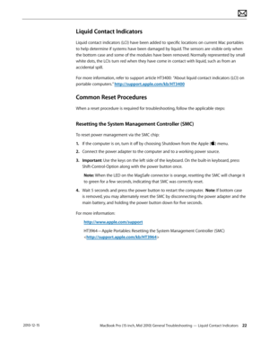 Page 22MacBook Pro (15-inch, Mid 2010) General Troubleshooting — Liquid Contact Indicators 22 2010-12-15
Liquid Contact Indicators
Liquid contact indicators (LCI) have been added to specific locations on current Mac portables 
to help determine if systems have been damaged by liquid. The sensors are visible only when 
the bottom case and some of the modules have been removed. Normally represented by small 
white dots, the LCIs turn red when they have come in contact with liquid, such as from an 
accidental...