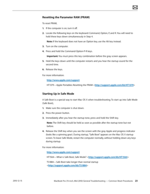 Page 23MacBook Pro (15-inch, Mid 2010) General Troubleshooting — Common Reset Procedures 23 2010-12-15
Resetting the Parameter RAM (PRAM)
To reset PRAM, 
1. If the computer is on, turn it off.
2.  Locate the following keys on the keyboard: Command, Option, P, and R. You will need to 
hold these keys down simultaneously in Step 4.
Note: If the keyboard does not have an Option key, use the Alt key instead.
3. Turn on the computer.
4.  Press and hold the Command-Option-P-R keys. 
Important: You must press this key...