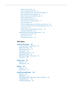 Page 5Specific Keys Don’t Work 89
Built-in Trackpad Does Not Work  90
Built-in Keyboard Has Dim or No Keyboard Backlight  91
Built-in Keyboard Is Not Recognized 93
Built-in Trackpad Does Not Track Properly  94
Apple Remote Inoperable 95
Built-in Speaker Has No Audio  96
Distorted Sound from Internal Speaker  97
Audio: Microphone 99
SD (Secure Digital) Memory Card Will Not Insert Into Slot  100
SD (Secure Digital) Memory Card Not Recognized By System  101
Camera Issues 102
FireWire Port Not Recognizing Known...