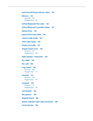 Page 6Hard Drive/IR/Sleep Indicator Cable 130
Memory 132
Removal 133
Replacement  134
AirPort/Bluetooth Flex Cable  135
AirPort/Bluetooth Card With Holder  137
Optical Drive 143
Optical Drive Data Cable  145
Camera Cable Guide 147
LVDS Cable Guide 150
Display Assembly 153
Display Clutch Cover  156
Removal 157
Replacement  158
Right Speaker / Subwoofer  160
Fan, Right 164
Fan, Left 166
Logic Board  168
Removal 169
Replacement  172
Heatsink 173
Removal 174
Replacement  175
Trackpad 176
Removal 177
Replacement...