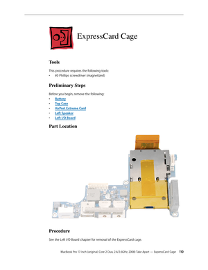 Page 110MacBook Pro 17-inch (original, Core 2 Duo, 2.4/2.6GHz, 2008) Take Apart — ExpressCard Cage 11 0
ExpressCard Cage
Tools
This procedure requires the following tools: #0 Phillips screwdriver (magnetized)
• 
Preliminary Steps
Before you begin, remove the following:
Batter
•  y
Top Cas
•  e
AirPort Extreme Car
•  d
Left Speake
•  r
Left I/O Boar
•  d
Part Location
Procedure
See the Left I/O Boar d chapter for removal of the ExpressCard cage. 