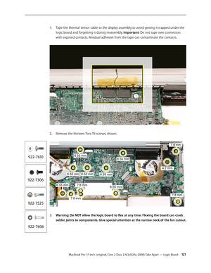 Page 121MacBook Pro 17-inch (original, Core 2 Duo, 2.4/2.6GHz, 2008) Take Apart — Logic Board 121
Tape the thermal sensor cable to the display assembly to avoid getting it trapped under the 
1.  
logic board and forgetting it during reassembly. Important: Do not tape over connectors 
with exposed contacts. Residual adhesive from the tape can contaminate the contacts.  
Remove the thirteen Torx T6 screws, shown. 
2.  
Warning: Do NOT allow the logic board to flex at any time. Flexing the board can crack 
3....