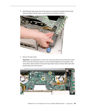 Page 124MacBook Pro 17-inch (original, Core 2 Duo, 2.4/2.6GHz, 2008) Take Apart — Logic Board 12 4
After lifting the logic board clear of the bottom case, separate the speaker from the logic 
8.  
board by sliding it directly down to clear the lip on the speaker enclosure.
Remove the logic board.
9. 
Important: In the MacBook Pro (17-inch Core 2 Duo) only, there are two metal shims either 
on the under side of the logic board or on the heatsink heatpipes near the graphics chip 
(see location callouts below). If...