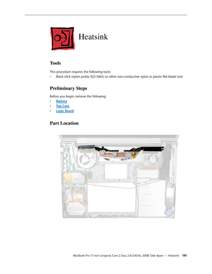 Page 141MacBook Pro 17-inch (original, Core 2 Duo, 2.4/2.6GHz, 2008) Take Apart — Heatsink 141
Heatsink
Tools
This procedure requires the following tools: Black stick (nylon probe 922-5065) or other non-conductive nylon or plastic flat-blade tool
• 
Preliminary Steps
Before you begin, remove the following:
Batter
•  y
Top Cas
•  e
Logic Boar
•  d
Part Location 