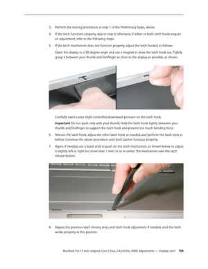 Page 154MacBook Pro 17-inch (original, Core 2 Duo, 2.4/2.6GHz, 2008) Adjustments — Display Latch 15 4
Perform the testing procedures in step 1 of the Preliminary Steps, above.
3. 
If the latch functions properly, skip to step 6; otherwise, if either or both latch hooks require 
4.  
an adjustment, refer to the following steps.
If the latch mechanism does not function properly, adjust the latch hook(s) as follows:
5. 
Open the display to a 90-degree angle and use a magnet to draw the latch hook out. Tightly...