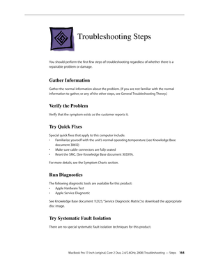 Page 164MacBook Pro 17-inch (original, Core 2 Duo, 2.4/2.6GHz, 2008) Troubleshooting — Steps 16 4
Troubleshooting Steps
You should perform the first few steps of troubleshooting regardless of whether there is a 
repairable problem or damage.
Gather Information
Gather the normal information about the problem. (If you are not familiar with the normal 
information to gather, or any of the other steps, see General Troubleshooting Theory.)
Verify the Problem
Verify that the symptom exists as the customer reports it....