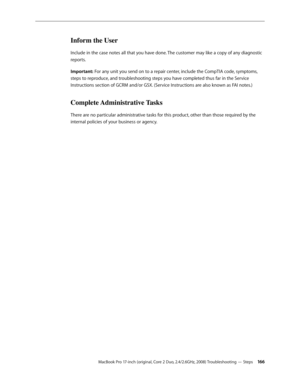 Page 166MacBook Pro 17-inch (original, Core 2 Duo, 2.4/2.6GHz, 2008) Troubleshooting — Steps 166
Inform the User
Include in the case notes all that you have done. The customer may like a copy of any diagnostic 
reports.
Important: For any unit you send on to a repair center, include the CompTIA code, symptoms, 
steps to reproduce, and troubleshooting steps you have completed thus far in the Service 
Instructions section of GCRM and/or GSX. (Service Instructions are also known as FAI notes.)
Complete...