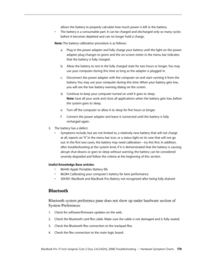 Page 176MacBook Pro 17-inch (original, Core 2 Duo, 2.4/2.6GHz, 2008) Troubleshooting — Hardware Symptom Charts 17 6
allows the battery to properly calculate how much power is left in the battery.
The battery is a consumable part. It can be charged and discharged only so many cycles 
• 
before it becomes depleted and can no longer hold a charge.
Note: The battery calibration procedure is as follows: Plug in the power adapter and fully charge your battery until the light on the power 
a.  
adapter plug changes to...