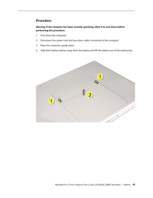 Page 19MacBook Pro 17-inch (original, Core 2 Duo, 2.4/2.6GHz, 2008) Take Apart — Battery 19
Procedure
Warning: If the computer has been recently operating, allow it to cool down before 
performing this procedure.Shut down the computer.
1.  
Disconnect the power cord and any other cables connected to the computer.
2.  
Place the computer upside down.
3. 
Slide both battery latches away from the battery and lift the battery out of the battery bay.
4.   