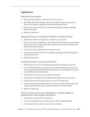 Page 186MacBook Pro 17-inch (original, Core 2 Duo, 2.4/2.6GHz, 2008) Troubleshooting — Hardware Symptom Charts 18 6
Optical Drive
Optical drive not recognized
Make sure the optical drive is a cable select drive set as a slave (1). 
1.  
Reset PRAM. (After restart, hold down the Command-Option-P-R keys until you hear the 
2.  
startup chime at least one additional time after the initial startup chime).
Make sure the optical drive flex cable is undamaged and properly installed. If damaged, 
3. 
replace the flex...