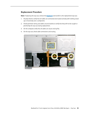 Page 30MacBook Pro 17-inch (original, Core 2 Duo, 2.4/2.6GHz, 2008) Take Apart — Top Case 30
Replacement Procedure
Note: If replacing the top case, remove the Keyboard and transfer to the replacement top case.
Visually check to verify that all cables are connected and routed correctly with nothing raised 
1.  
up or incorrectly over a component. 
Check perimeter wiring and cables around clutches to verify that they will not be caught or 
2.  
pinched by the top case during replacement.
On the computer, verify...