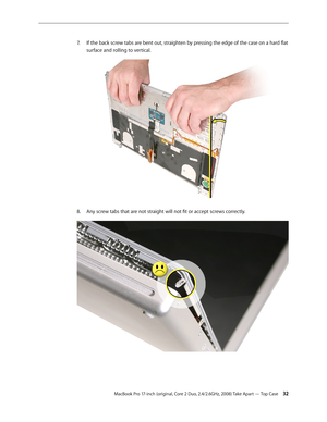 Page 32MacBook Pro 17-inch (original, Core 2 Duo, 2.4/2.6GHz, 2008) Take Apart — Top Case 32
If the back screw tabs are bent out, straighten by pressing the edge of the case on a hard flat 
7.  
surface and rolling to vertical.
 
Any screw tabs that are not straight will not fit or accept screws correctly.
8.   