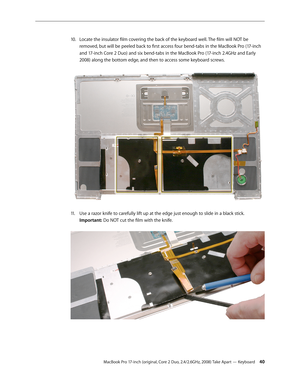 Page 40MacBook Pro 17-inch (original, Core 2 Duo, 2.4/2.6GHz, 2008) Take Apart — Keyboard 40
Locate the insulator film covering the back of the keyboard well. The film will NOT be 
10.  
removed, but will be peeled back to first access four bend-tabs in the MacBook Pro (17-inch 
and 17-inch Core 2 Duo) and six bend-tabs in the MacBook Pro (17-inch 2.4GHz and Early 
2008) along the bottom edge, and then to access some keyboard screws.  
Use a razor knife to carefully lift up at the edge just enough to slide in a...