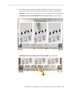 Page 42MacBook Pro 17-inch (original, Core 2 Duo, 2.4/2.6GHz, 2008) Take Apart — Keyboard 42
Use needlenose pliers to gently and carefully straighten the bend-tabs located along the 
14.  
bottom edge, as shown. These tabs lock down and stiffen the top edge of the keyboard.
Important: The bend-tabs are delicate. Bend with care to avoid damage. Avoid over-bending.
(a) MacBook Pro (17-inch) and MacBook Pro (17-inch Core 2 Duo) have four bend-tabs.
(b) MacBook Pro (17-inch 2.4GHz) and (17-inch Early 2008) have six...