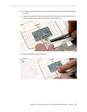 Page 57MacBook Pro 17-inch (original, Core 2 Duo, 2.4/2.6GHz, 2008) Take Apart — Keyboard 57
If installing a replacement keyboard, peel the adhesive protector off of the back of the large 
16.  
flex cable.
Support the cable with a black stick to prevent it from sticking to the top case and insert it 
17.  
straight and fully into the open connector. Secure the locking tab.  
Press the cable flat to secure its adhesive. 
18.   