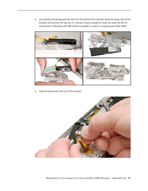 Page 71MacBook Pro 17-inch (original, Core 2 Duo, 2.4/2.6GHz, 2008) Take Apart — Bluetooth Card 71
(a) Carefully and slowly peel the foil from the bottom first, (b) then down the back side of the 
3. 
bracket, and (c) then the top last. If it remains intact enough for reuse, set aside the foil for 
reinstallation. Otherwise, the EMI shield is available to order as a separate part (922-7969).  
Slide the bluetooth card out of the bracket. 
4.   