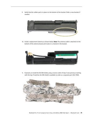 Page 74MacBook Pro 17-inch (original, Core 2 Duo, 2.4/2.6GHz, 2008) Take Apart — Bluetooth Card 74
Verify that the rubber pad is in place on the bottom of the bracket. Order a new bracket, if 
9. 
needed.  
Install a replacement antenna as shown below. 
10.   Note: The antenna cable is attached on the 
bottom of the antenna board, and routes in a channel in the bracket.  
If present, re-install the foil EMI shield, using a reverse order of step 3 (see previous) starting 
11 .  
with the top. If need be, the EMI...