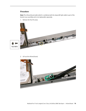 Page 76MacBook Pro 17-inch (original, Core 2 Duo, 2.4/2.6GHz, 2008) Take Apart — Infrared Board 76
Procedure
Note: The infrared board cable (which is combined with the sleep LED light cable) is part of the 
bottom case assembly and is not replaceable separately.Remove the Torx T6 screw.  
1.  
Lift out the infrared board.
2.     