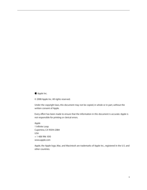 Page 2ii
 Apple Inc.
© 2008 Apple Inc. All rights reserved.
Under the copyright laws, this document may not be copied, in whole or in part, without the 
written consent of Apple.
Every effort has been made to ensure that the information in this document is accurate. Apple is 
not responsible for printing or clerical errors.
Apple 
1 Infinite Loop 
Cupertino, CA 95014-2084 
USA 
+ 1 408 996 1010 
www.apple.com
Apple, the Apple logo, Mac, and Macintosh are trademarks of Apple Inc., registered in the U.S. and...