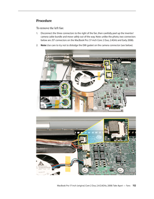 Page 112MacBook Pro 17-inch (original, Core 2 Duo, 2.4/2.6GHz, 2008) Take Apart — Fans 11 2
Procedure
To remove the left fan: 
Disconnect the three connectors to the right of the fan, then carefully peel up the inverter/
1.  
camera cable bundle and move safely out of the way. Note: unlike the photo, two connectors 
below are JST connectors on the MacBook Pro (17-inch Core 2 Duo, 2.4GHz and Early 2008).
Note: 
2.   Use care to try not to dislodge the EMI gasket on the camera connector (see below).
  