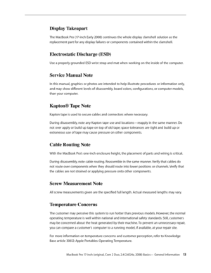 Page 13MacBook Pro 17-inch (original, Core 2 Duo, 2.4/2.6GHz, 2008) Basics— General Information 13
Display Takeapart
The MacBook Pro (17-inch Early 2008) continues the whole display clamshell solution as the 
replacement part for any display failures or components contained within the clamshell.
Electrostatic Discharge (ESD)
Use a properly grounded ESD wrist strap and mat when working on the inside of the computer.
Service Manual Note
In this manual, graphics or photos are intended to help illustrate procedures...