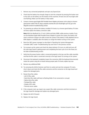 Page 168MacBook Pro 17-inch (original, Core 2 Duo, 2.4/2.6GHz, 2008) Troubleshooting — Hardware Symptom Charts 16 8
Remove any connected peripherals and eject any ExpressCard.
1.  
Check that the battery has enough charge to start the computer by pressing the button next 
2.  
to the LEDs on the battery (on the bottom of the machine). At least one LED must light solid 
(not flashing). Make sure the battery is fully seated.
Connect a known-good Apple 85W Portable Power Adapter and power cord or plug to a known-...