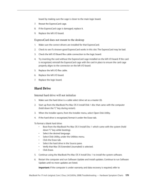 Page 179MacBook Pro 17-inch (original, Core 2 Duo, 2.4/2.6GHz, 2008) Troubleshooting — Hardware Symptom Charts 17 9
board by making sure the cage is closer to the main logic board.
Reseat the ExpressCard cage. 
7.  
If the ExpressCard cage is damaged, replace it.
8.  
Replace the left I/O board.
9. 
ExpressCard does not mount to the desktop
Make sure the correct drivers are installed for that ExpressCard.
1.  
Check to see if a known-good ExpressCard works in this slot. The ExpressCard may be bad.
2.  
Check the...