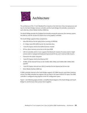 Page 195MacBook Pro 17-inch (original, Core 2 Duo, 2.4/2.6GHz, 2008) Troubleshooting — Architecture 19 5
Architecture
The architecture of the 17-inch MacBook Pro is based on the Intel Core 2 Duo microprocessor and 
two ICs, the North Bridge memory controller and the South Bridge I/O controller, connected to 
each other by a Direct Media Interface (DMI) bus. 
The North Bridge provides the bridging functionality among the processor, the memory system, 
the DMI bus, and the 16-lane PCI Express bus to the graphics...