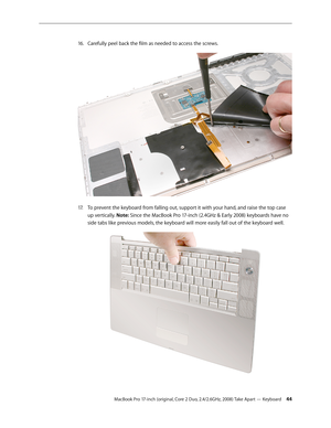 Page 44MacBook Pro 17-inch (original, Core 2 Duo, 2.4/2.6GHz, 2008) Take Apart — Keyboard 44
Carefully peel back the film as needed to access the screws.
 
16.  
To prevent the keyboard from falling out, support it with your hand, and raise the top case 
17.  
up vertically. Note: Since the MacBook Pro 17-inch (2.4GHz & Early 2008) keyboards have no 
side tabs like previous models, the keyboard will more easily fall out of the keyboard well. 