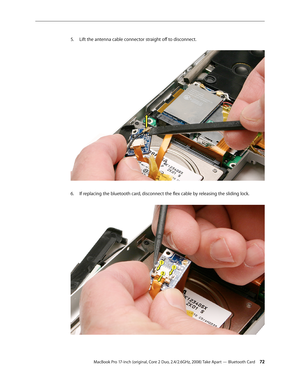 Page 72MacBook Pro 17-inch (original, Core 2 Duo, 2.4/2.6GHz, 2008) Take Apart — Bluetooth Card 72
Lift the antenna cable connector straight off to disconnect.
 
5. 
If replacing the bluetooth card, disconnect the flex cable by releasing the sliding lock.  
6.   